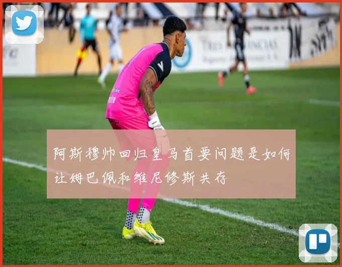 阿斯穆帅回归皇马首要问题是如何让姆巴佩和维尼修斯共存