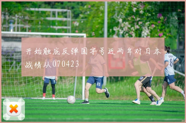 开始触底反弹国字号近两年对日本战绩从070423