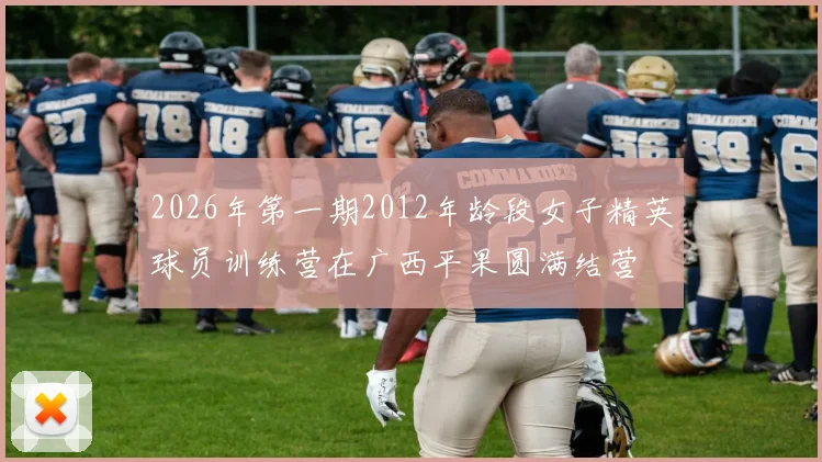 2026年第一期2012年龄段女子精英球员训练营在广西平果圆满结营