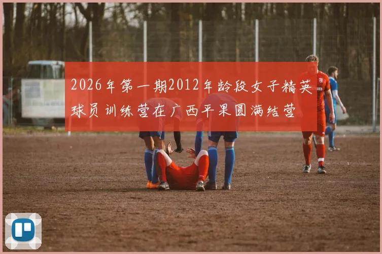 2026年第一期2012年龄段女子精英球员训练营在广西平果圆满结营