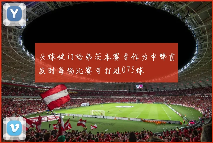 头球破门哈弗茨本赛季作为中锋首发时每场比赛可打进075球