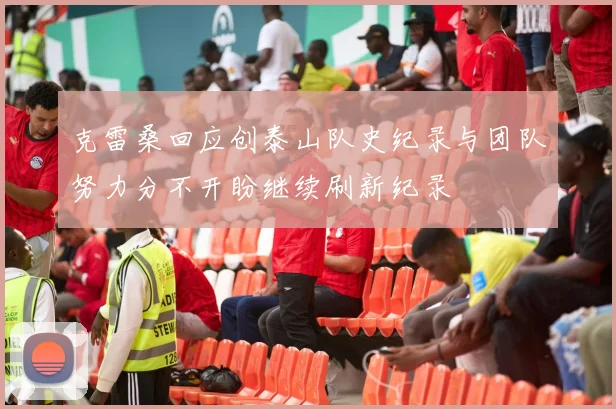 克雷桑回应创泰山队史纪录与团队努力分不开盼继续刷新纪录