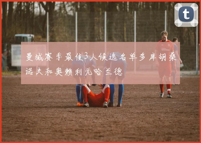 曼城赛季最佳3人候选名单多库胡桑诺夫和奥赖利无哈兰德